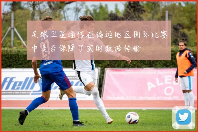足球卫星通信在偏远地区国际比赛中是否保障了实时数据传输