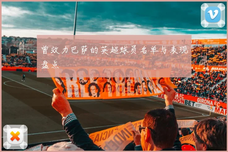 曾效力巴萨的英超球员名单与表现盘点