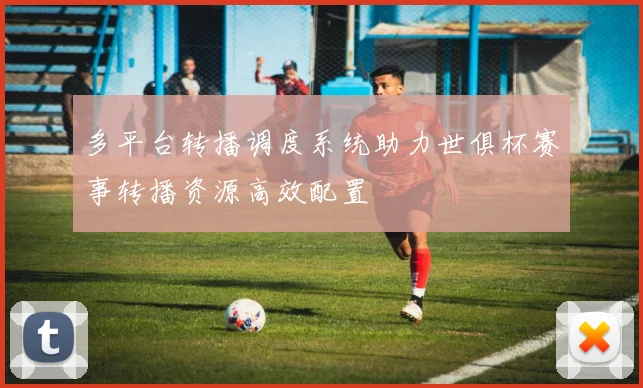 多平台转播调度系统助力世俱杯赛事转播资源高效配置