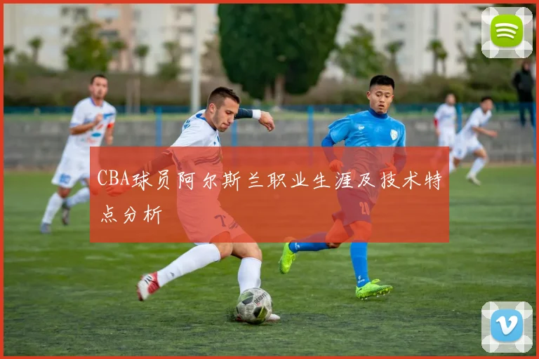 CBA球员阿尔斯兰职业生涯及技术特点分析