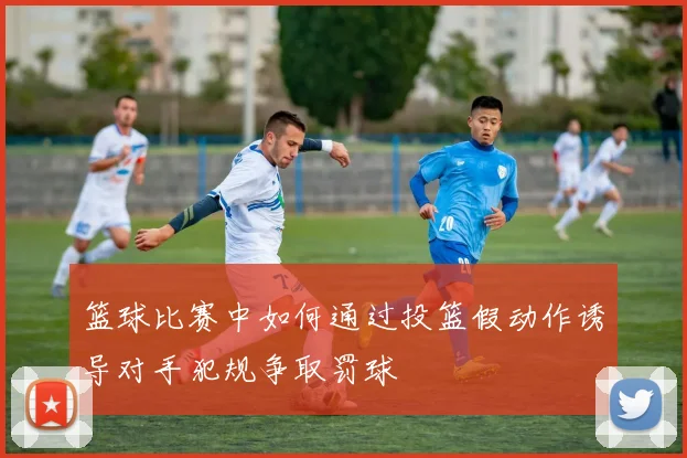 篮球比赛中如何通过投篮假动作诱导对手犯规争取罚球