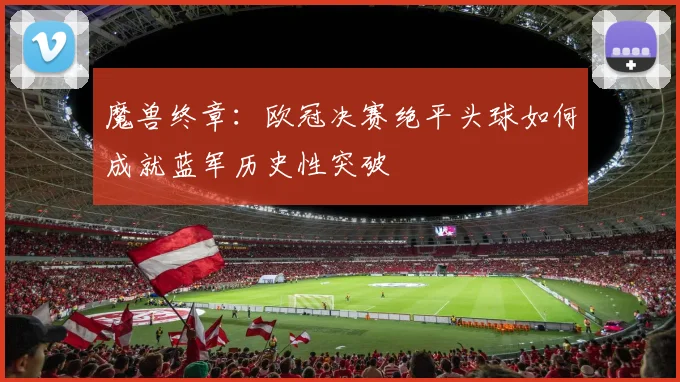 魔兽终章：欧冠决赛绝平头球如何成就蓝军历史性突破
