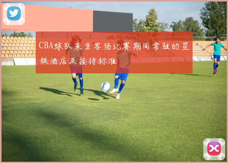 CBA球队来京客场比赛期间常驻的星级酒店及接待标准