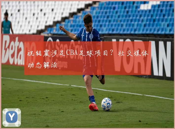 祝铭震涉足CBA足球项目？社交媒体动态解读